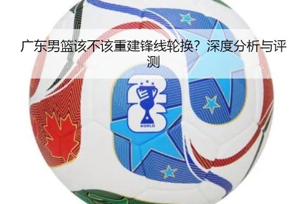 广东男篮该不该重建锋线轮换？深度分析与评测