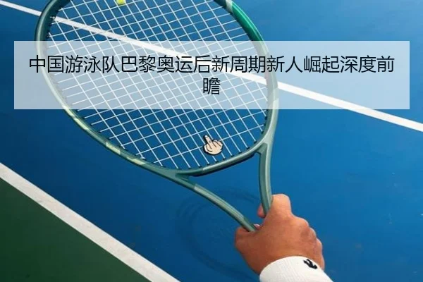 中国游泳队巴黎奥运后新周期新人崛起深度前瞻